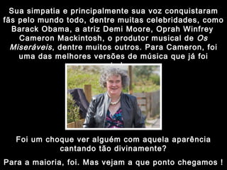 Sua simpatia e principalmente sua voz conquistaram fãs pelo mundo todo, dentre muitas celebridades, como Barack Obama, a atriz Demi Moore, Oprah Winfrey   Cameron Mackintosh, o produtor musical de  Os Miseráveis , dentre muitos outros. Para Cameron, foi uma das melhores versões de música que já foi cantada. Foi um choque ver alguém com aquela aparência cantando tão divinamente? Para a maioria, foi. Mas vejam a que ponto chegamos ! 