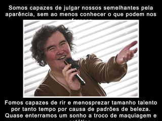 Somos capazes de julgar nossos semelhantes pela aparência, sem ao menos conhecer o que podem nos oferecer. Fomos capazes de rir e menosprezar tamanho talento por tanto tempo por causa de padrões de beleza. Quase enterramos um sonho a troco de maquiagem e estética. 