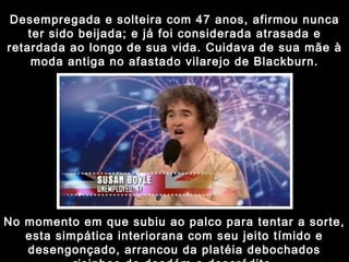 Desempregada e solteira com 47 anos, afirmou nunca ter sido beijada; e já foi considerada atrasada e retardada ao longo de sua vida. Cuidava de sua mãe à moda antiga no afastado vilarejo de Blackburn. No momento em que subiu ao palco para tentar a sorte, esta simpática interiorana com seu jeito tímido e desengonçado, arrancou da platéia debochados risinhos de desdém e descrédito. 
