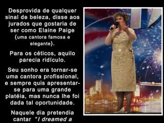 Desprovida de qualquer sinal de beleza, disse aos jurados que gostaria de ser como Elaine Paige ( uma cantora famosa e elegante ). Para os céticos, aquilo parecia ridículo. Seu sonho era tornar-se uma cantora profissional, e sempre quis apresentar-se para uma grande platéia, mas nunca lhe foi dada tal oportunidade. Naquele dia pretendia cantar  “ I dreamed a dream ”, do musical  Os miseráveis . 