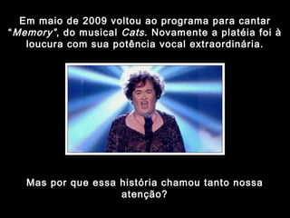 Em maio de 2009 voltou ao programa para cantar “ Memory” , do musical  Cats . Novamente a platéia foi à loucura com sua potência vocal extraordinária. Mas por que essa história chamou tanto nossa atenção? 