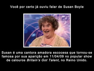 Você por certo já ouviu falar de Susan Boyle Susan é uma cantora amadora escocesa que tornou-se famosa por sua aparição em 11/04/09 no popular show de calouros  Britain’s Got Talent , no Reino Unido. 