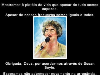 Mostremos à platéia da vida que apesar de tudo somos capazes. Apesar de nossas fraquezas somos iguais a todos. Obrigada, Deus, por acordar-nos através de Susan Boyle. Esperamos não adormecer novamente na arrogância. 