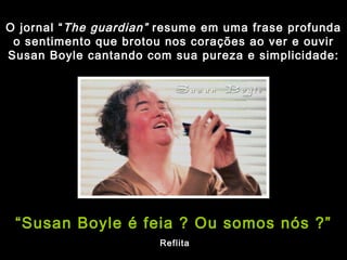 O jornal “ The guardian”  resume em uma frase profunda o sentimento que brotou nos corações ao ver e ouvir Susan Boyle cantando com sua pureza e simplicidade: “ Susan Boyle é feia ? Ou somos nós ?” Reflita 