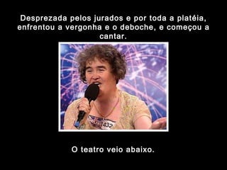Desprezada pelos jurados e por toda a platéia, enfrentou a vergonha e o deboche, e começou a cantar. O teatro veio abaixo. 