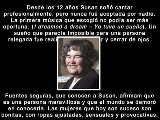Desde los 12 años Susan soñó cantar profesionalmente, pero nunca fué aceptada por nadie. La primera música que escogió no podía ser más oportuna. ( I dreamed a dream – Yo tuve un sueño ). Un sueño que parecía imposible para una persona relegada fue realizado en un abrir y cerrar de ojos. Fuentes seguras, que conocen a Susan, afirmam que es una persona maravillosa y que el mundo se demoró en conocerla. Las mujeres que hoy son suceso son bonitas, con ropas ajustadas, sensuales y provocativas. 