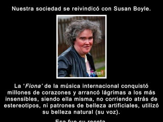 Nuestra sociedad se reivindicó con Susan Boyle. La ‘ Fiona’  de la música internacional conquistó millones de corazones y arrancó lágrimas a los más insensibles, siendo ella misma, no corriendo atrás de estereotipos, ni patrones de belleza artificiales, utilizó su belleza natural (su voz). Esa fue su receta. 