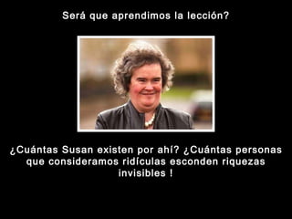 Será que aprendimos la lección? ¿Cuántas Susan existen por ahí? ¿Cuántas personas que consideramos ridículas esconden riquezas invisibles ! 
