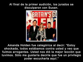 Al final de la primer audición, los jurados se disculparon con Susan. Amanda Holden fue categórica al decir: “Estoy shockada, todos estábamos contra usted y veo que fuimos arrogantes. Usted nos dió la mejor lección que tuvimos. Sólo me gustaría decirle que fue un privilegio poder escucharla aquí.” 