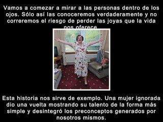 Vamos a comezar a mirar a las personas dentro de los ojos. Sólo así las conoceremos verdaderamente y no correremos el riesgo de perder las joyas que la vida nos oferece. Esta historia nos sirve de exemplo. Una mujer ignorada dio una vuelta mostrando su talento de la forma más simple y desintegró los preconceptos generados por nosotros mismos. 