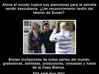 Ahora el mundo vuelca sus atenciones para la estrella recién descubierta. ¿Um reconocimiento tardío del talento de Susan?  Brotan invitaciones de todas partes del mundo, grabadoras, estilistas, productores, cineastas y hasta de la Casa Blanca.  Ella está muy feliz. 