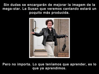 Sin dudas se encargarán de mejorar la imagem de la mega-star. La Susan que veremos cantando estará un poquito más producida. Pero no importa. Lo que teníamos que aprender, es lo que ya aprendimos. 