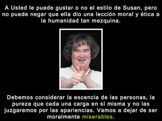 A Usted le puede gustar o no el estilo de Susan, pero no puede negar que ella dio una lección moral y ética a la humanidad tan mezquina. Debemos considerar la escencia de las personas, la pureza que cada una carga en sí misma y no las juzgaremos por las apariencias. Vamos a dejar de ser moralmente  miserables . 