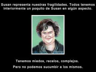 Susan representa nuestras fragilidades. Todos tenemos interiormente un poquito de Susan en algún aspecto. Tenemos miedos, recelos, complejos.  Pero no podemos sucumbir a los mismos. 