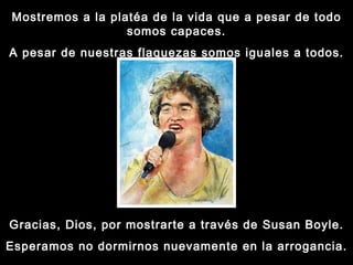 Mostremos a la platéa de la vida que a pesar de todo somos capaces. A pesar de nuestras flaquezas somos iguales a todos. Gracias, Dios, por mostrarte a través de Susan Boyle. Esperamos no dormirnos nuevamente en la arrogancia. 