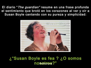 El diario “ The guardian”  resume en una frase profunda el sentimiento que brotó en los corazones al ver y oir a Susan Boyle cantando con su pureza y simplicidad: ¿“Susan Boyle es fea ? ¿O somos nosotros?” Reflexiona 