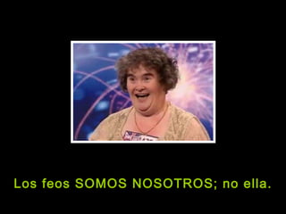 Los feos SOMOS NOSOTROS; no ella. 