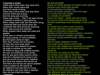 I dreamed a dream There was a time when men were kind When their voices were soft And their words inviting. There was a time when love was blind And the world was a song And the song was exciting. There was a time ... then it all went wrong I dreamed a dream in days gone by When hopes were high and life worth living, I dreamed that love would never die I dreamed that God would be forgiving. That I was young and unafraid, When dreams were made and used and wasted. There was no ransom to be payed, No song unsung, no wine untasted. But the tigers come at night, With their voices soft as thunder, As they tear your hope apart As they turn your dreams to shame He slept a summer by my side. He filled my days with endless wonder, He took my childhood in his stride, But he was gone when autumn came. And still I dreamed he'd come to me And we would live the years together, But there are dreams that cannot be And there are storms we cannot weather. I had a dream my life would be So different from this hell I'm living So different now from what it seemed Now life has killed the dream I dreamed.   Eu tive um sonho Houve um tempo quando os homens eram amáveis Quando suas vozes eram suaves E suas palavras convidativas Houve um tempo quando o amor era cego E o mundo era uma canção E a canção era excitante Houve um tempo... então tudo deu errado Eu tive um sonho num tempo que já se foi Quando esperanças eram elevadas e valia a pena viver Eu sonhei que o amor nunca morreria Eu sonhei que Deus estaria perdoando Então eu era jovem e destemida Quando sonhos eram feitos e usados e perdidos Não havia nenhum resgate a ser pago Nenhuma canção desconhecida, nenhum vinho intocado Mas os tigres chegaram à noite Com suas vozes suaves como trovão Tal como eles rasgam sua esperança em pedaços Tal como eles transformam seus sonhos em vergonha Ele dormiu um verão ao meu lado Ele encheu meus dias de maravilha infinita Ele fez da minha infância o seu êxito Mas ele se foi quando o outono chegou E ainda sonho com ele vindo até a mim E nós viveríamos juntos os anos  Mas há sonhos que não podem acontecer E há tempestades que não podemos desafiar Eu tive um sonho que minha vida iria ser Tão diferente deste inferno que estou vivendo Tão diferente agora do que parecia Agora a vida matou o sonho que tive Eu sonhei 