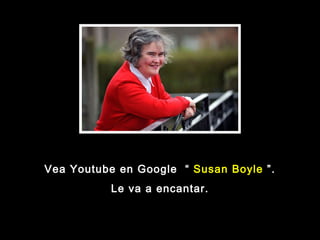 Vea Youtube en Google  “  Susan Boyle  ”. Le va a encantar. 