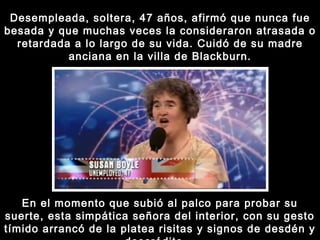 Desempleada, soltera, 47 años, afirmó que nunca fue besada y que muchas veces la consideraron atrasada o retardada a lo largo de su vida. Cuidó de su madre anciana en la villa de Blackburn. En el momento que subió al palco para probar su suerte, esta simpática señora del interior, con su gesto tímido arrancó de la platea risitas y signos de desdén y descrédito... 