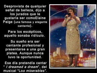 Desprovista de qualquier señal de belleza, dijo a los jurados que le gustaría ser comoElaine Paige ( una famosa y elegante cantante ). Para los escépticos, aquello sonaba ridículo.  Su sueño era ser cantante profesional y presentarse a una gran platea. Aunque nunca tuvo la oportunidad. Ese día pretendía cantar “  I dreamed a dream ”, del musical “Lo s miserables” . 