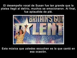 El desempeño vocal de Susan fue tan grande que la platea llegó al delirio, muchos se emocionaron. Al final, fue aplaudida de pié. Esta música que ustedes escuchan es la que cantó en esa ocasión. 