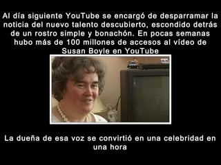 Al día siguiente YouTube se encargó de desparramar la noticia del nuevo talento descubierto, escondido detrás de un rostro simple y bonachón. En pocas semanas hubo más de 100 millones de accesos al vídeo de Susan Boyle en YouTube La dueña de esa voz se convirtió en una celebridad en una hora 