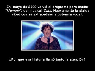 En  mayo de 2009 volvió al programa para cantar “ Memory” , del musical  Cats . Nuevamente la platea vibró con su extraordinaria potencia vocal. ¿Por qué esa historia llamó tanto la atención? 