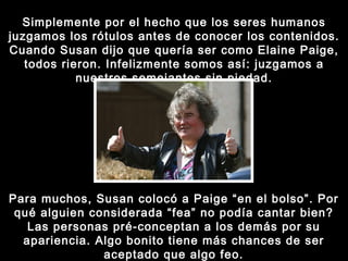 Simplemente por el hecho que los seres humanos juzgamos los rótulos antes de conocer los contenidos. Cuando Susan dijo que quería ser como Elaine Paige, todos rieron. Infelizmente somos así: juzgamos a nuestros semejantes sin piedad. Para muchos, Susan colocó a Paige “en el bolso”. Por qué alguien considerada “fea” no podía cantar bien? Las personas pré-conceptan a los demás por su apariencia. Algo bonito tiene más chances de ser aceptado que algo feo. 