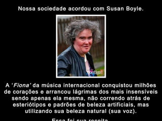 Nossa sociedade acordou com Susan Boyle. A ‘ Fiona’  da música internacional conquistou milhões de corações e arrancou lágrimas dos mais insensíveis sendo apenas ela mesma, não correndo atrás de esteriótipos e padrões de beleza artificiais, mas utilizando sua beleza natural (sua voz). Essa foi sua receita. 