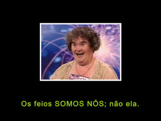 Os feios SOMOS NÓS; não ela. 