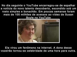 No dia seguinte o YouTube encarregou-se de espalhar a notícia do novo talento descoberto, escondido sob um rosto simples e bonachão. Em poucas semanas foram mais de 100 milhões de acessos ao vídeo de Susan Boyle no YouTube Ela virou um fenômeno na internet. A dona desse vozeirão tornou-se celebridade de uma hora para outra. 