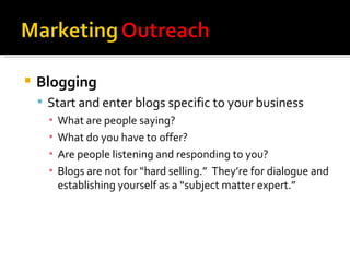 Blogging Start and enter blogs specific to your business What are people saying? What do you have to offer? Are people listening and responding to you? Blogs are not for “hard selling.”  They’re for dialogue and establishing yourself as a “subject matter expert.” 