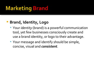 Brand, Identity, Logo Your  identity  (brand) is a powerful communication tool, yet few businesses consciously create and use a brand identity, or logo to their advantage. Your message and identify should be simple, concise, visual and  consistent . 