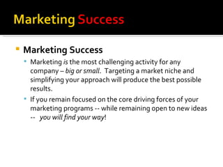Marketing Success Marketing  is  the most challenging activity for any company –  big or small .  Targeting a market niche and simplifying your approach will produce the best possible results.  If you remain focused on the core driving forces of your marketing programs -- while remaining open to new ideas --  you will find your way ! Marketing is acknowledged to be the most challenging activity for any company. The increasing complexity of markets and the speed of change means that a shotgun approach will not be effective. The rifle approach involved in targeting a market niche ensures that the best possible impact will be achieved.  There are significant challenges to achieving marketing success.  If you remain focused on the core driving forces of your marketing programs -- while remaining open to new ideas --  you will find your way. 