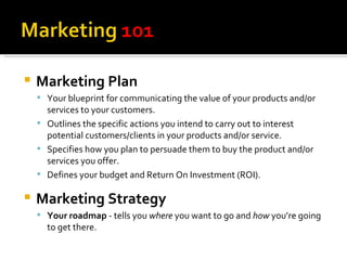 Marketing Plan Your blueprint for communicating the value of your products and/or services to your customers. Outlines the specific actions you intend to carry out to interest potential customers/clients in your products and/or service. Specifies how you plan to persuade them to buy the product and/or services you offer. Defines your budget and Return On Investment (ROI). Marketing Strategy Your roadmap  - tells you  where  you want to go and  how  you’re going to get there. 