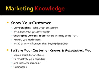 Know Your Customer Demographics  - Who’s your customer? What does your customer want? Geographic Concentration  – where will they come from? How do you reach them? What, or who, influences their buying decisions? Be Sure Your Customer Knows &  Remembers  You Create credibility and trust Demonstrate your expertise Measurable testimonials Guarantees 