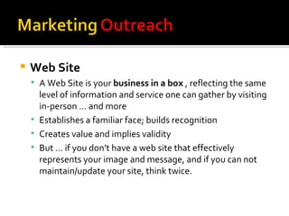Web Site A Web Site is your  business in a box  , reflecting the same level of information and service one can gather by visiting in-person … and more Establishes a familiar face; builds recognition Creates value and implies validity But … if you don’t have a web site that effectively represents your image and message, and if you can not maintain/update your site, think twice. 