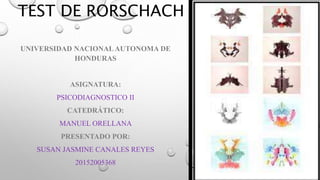 TEST DE RORSCHACH
UNIVERSIDAD NACIONALAUTONOMA DE
HONDURAS
ASIGNATURA:
PSICODIAGNOSTICO II
CATEDRÁTICO:
MANUEL ORELLANA
PRESENTADO POR:
SUSAN JASMINE CANALES REYES
20152005368
 