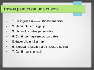 Pasos para crear una cuenta 
● 1. Se ingresa a www. slideshare.com 
● 2 .Hacer clic en : signup 
● 3. Llenar los datos personales 
● 4. Continuar ingresando los datos 
● 5.Hacer clic en Sign up 
● 6. Ingresar a la página de nuestro correo 
● 7. Confirmar el e-mail 

