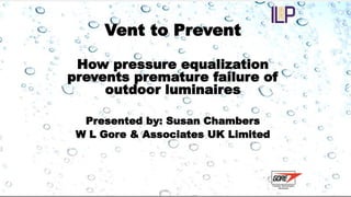 Vent to Prevent 
How pressure equalization 
prevents premature failure of 
outdoor luminaires 
Presented by: Susan Chambers 
W L Gore & Associates UK Limited 
 