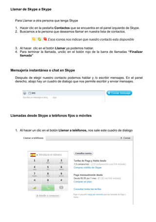 Llamar de Skype a Skype
Para Llamar a otra persona que tenga Skype
1. Hacer clic en la pestaña Contactos que se encuentra en el panel izquierdo de Skype.
2. Buscamos a la persona que deseamos llamar en nuestra lista de contactos.
3. Al hacer clic en el botón Llamar ya podemos hablar.
4. Para terminar la llamada, unclic en el botón rojo de la barra de llamadas “Finalizar
llamada”
Mensajería instantánea o chat en Skype
Después de elegir nuestro contacto podemos hablar y /o escribir mensajes. En el panel
derecho, abajo hay un cuadro de dialogo que nos permite escribir y enviar mensajes.
Llamadas desde Skype a teléfonos fijos o móviles
1. Al hacer un clic en el botón Llamar a teléfonos, nos sale este cuadro de dialogo
 