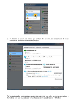 3. Ya tenemos el cuadro de dialogo que contiene las opciones de configuración de video
conferencias, mensajería instantánea y llamadas.
Tenemos todas las opciones que nos permitan controlar con quién queremos comunicar, y
también el uso que se puede dar a nuestros datos en relación con la publicidad.
 