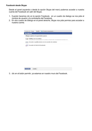 Facebook desde Skype
Desde el panel izquierda o desde la opción Skype del menú podemos acceder a nuestra
cuenta del Facebook sin salir del Skype.
1. Cuando hacemos clic en la opción Facebook, en un cuadro de dialogo se nos pide el
nombre de usuario y la contraseña del Facebook.
2. En otro cuadro de dialogo en el panel derecha, Skype nos pide permiso para acceder a
nuestra cuenta.
3. clic en el botón permitir, ya estamos en nuestro muro del Facebook.
 