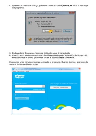 4. Aparece un cuadro de diálogo, pulsamos sobre el botón Ejecutar, se inicia la descarga
del programa.
5. En la ventana Descargas hacemos doble clic sobre él para abrirlo.
6. Cuando abra, tendremos un cuadro de diálogo donde pone “Instalación de Skype”. Allí,
seleccionamos el idioma y hacemos clic en el botón Acepto- Continuar.
Esperamos unos minutos mientras se instala el programa. Cuando termine, aparecerá la
ventana de bienvenida de skype.
 