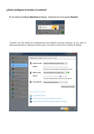 ¿Cómo configurar el sonido y la cámara?
En el cuadro de diálogo Opciones de Skype, hacemos clic en la opción General.
Tenemos una lista amplia de configuraciones que podemos necesitar, hacemos un clic sobre la
opción que queremos y seguimos los pasos que se nos ofrece a través de los cuadros de dialogo.
 