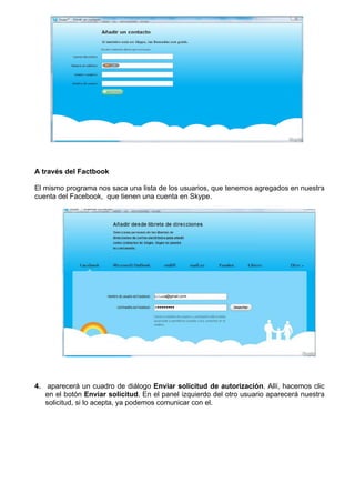 A través del Factbook
El mismo programa nos saca una lista de los usuarios, que tenemos agregados en nuestra
cuenta del Facebook, que tienen una cuenta en Skype.
4. aparecerá un cuadro de diálogo Enviar solicitud de autorización. Allí, hacemos clic
en el botón Enviar solicitud. En el panel izquierdo del otro usuario aparecerá nuestra
solicitud, si lo acepta, ya podemos comunicar con el.
 
