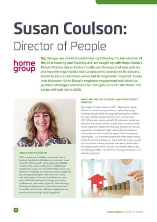 Susan Coulson:
Director of People
Big changes are ahead in social housing following the introduction of
the 2016 Housing and Planning Act. We caught up with Home Group’s
People Director Susan Coulson to discuss the impact of new policies
and how the organisation has subsequently redesigned its delivery
model to ensure customers would not be negatively impacted. Susan
also discusses Home Group’s employee engagement and talent ac-
quisition strategies and shares her thoughts on what she thinks the
sector will look like in 2020.
WHAT ARE THE ‘PAY TO STAY?’ AND ‘RIGHT-TO-BUY’
POLICIES?
Pay to stay (formally known as ‘HIST’ – High Income Social
Tenants) for social housing tenants is a new policy being
introduced as part of the Housing and Planning Act. In effect,
this states that households who earn over a certain level
(£31,000 outside London and £40,000 in London) should pay
more rent than those on lower income levels. Local authorities
will be required to implement this policy, whereas for housing
associations, it is optional. Right to Buy is being introduced
to housing association properties as part of the Housing and
Planning Act. This will entitle tenants who meet certain criteria
to buy their home at a discount. Local authority tenants, as well
as secure tenants whose properties have been transferred to
housing associations from councils, have had the Right to Buy
since the early 1980s. Like HIST, for housing associations, it is a
voluntary approach.ABOUT SUSAN COULSON
With a career spent initially in operational roles in
banking, fixed and mobile telecommunications Susan
moved to HRD around 17 years ago and until 2008
worked in the in the private sector. In 2008 Susan
joined Home Group and has led the HRD function to a
position of credibility and high performance supported
by a strong and energetic team who work closely
with the business. A fantastic foundation has been
laid in HRD with self-service strategy and systems
implemented, new reward approach, award winning
learning and development, an accredited approach
to equality and diversity, colleague engagement as a
priority and an exciting culture programme.
Susan Coulson Director of People
01
 