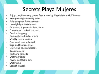 Secrets Playa Mujeres
• Enjoy complimentary greens fees at nearby Playa Mujeres Golf Course
• Two sparkling swimming pools
• Fully equipped fitness center
• Live nightly entertainment
• Expansive, sugar-white beachfront
• Cooking and cocktail classes
• On-site shopping
• Non-motorized water sports
• Weekly theme parties
• Beach and pool volleyball
• Yoga and fitness classes
• Interactive cooking classes
• Dance lessons
• Darts and billiards
• Water aerobics
• Kayaks and Hobie Cats
• Water polo
• Spanish lessons
 