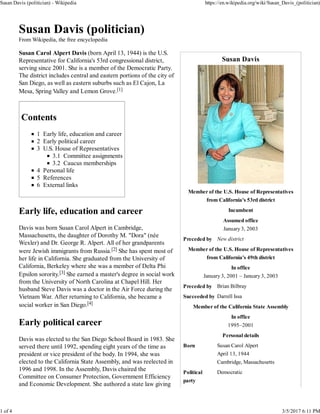 Susan Davis
Member of the U.S. House of Representatives
from California's 53rd district
Incumbent
Assumed office
January 3, 2003
Preceded by New district
Member of the U.S. House of Representatives
from California's 49th district
In office
January 3, 2001 – January 3, 2003
Preceded by Brian Bilbray
Succeeded by Darrell Issa
Member of the California State Assembly
In office
1995–2001
Personal details
Born Susan Carol Alpert
April 13, 1944
Cambridge, Massachusetts
Political
party
Democratic
Susan Davis (politician)
From Wikipedia, the free encyclopedia
Susan Carol Alpert Davis (born April 13, 1944) is the U.S.
Representative for California's 53rd congressional district,
serving since 2001. She is a member of the Democratic Party.
The district includes central and eastern portions of the city of
San Diego, as well as eastern suburbs such as El Cajon, La
Mesa, Spring Valley and Lemon Grove.[1]
Contents
1 Early life, education and career
2 Early political career
3 U.S. House of Representatives
3.1 Committee assignments
3.2 Caucus memberships
4 Personal life
5 References
6 External links
Early life, education and career
Davis was born Susan Carol Alpert in Cambridge,
Massachusetts, the daughter of Dorothy M. "Dora" (née
Wexler) and Dr. George R. Alpert. All of her grandparents
were Jewish immigrants from Russia.[2] She has spent most of
her life in California. She graduated from the University of
California, Berkeley where she was a member of Delta Phi
Epsilon sorority.[3] She earned a master's degree in social work
from the University of North Carolina at Chapel Hill. Her
husband Steve Davis was a doctor in the Air Force during the
Vietnam War. After returning to California, she became a
social worker in San Diego.[4]
Early political career
Davis was elected to the San Diego School Board in 1983. She
served there until 1992, spending eight years of the time as
president or vice president of the body. In 1994, she was
elected to the California State Assembly, and was reelected in
1996 and 1998. In the Assembly, Davis chaired the
Committee on Consumer Protection, Government Efficiency
and Economic Development. She authored a state law giving
Susan Davis (politician) - Wikipedia https://en.wikipedia.org/wiki/Susan_Davis_(politician)
1 of 4 3/5/2017 6:11 PM
 